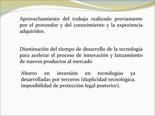 Aprovechamiento del trabajo realizado previamente por el proveedor y del conocimiento y la experiencia adquiridos. Disminución del tiempo de desarrollo de la tecnología para acelerar el proceso de innovación y lanzamiento de nuevos productos al mercado  Ahorro en inversión en tecnologías ya desarrolladas por terceros (duplicidad tecnológica, imposibilidad de protección legal posterior). 