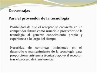 Desventajas Para el proveedor de la tecnología Posibilidad de que el receptor se convierta en un competidor futuro como usuario o proveedor de la tecnología al generar conocimiento propio y experiencia a lo largo del tiempo . Necesidad de continuar invirtiendo en el desarrollo o mantenimiento de la tecnología para proporcionar asistencia técnica o apoyo al receptor tras el proceso de transferencia . 