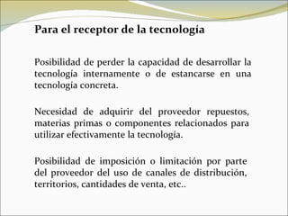 Para el receptor de la tecnología Posibilidad de perder la capacidad de desarrollar la tecnología internamente o de estancarse en una tecnología concreta. Necesidad de adquirir del proveedor repuestos, materias primas o componentes relacionados para utilizar efectivamente la tecnología. Posibilidad de imposición o limitación por parte del proveedor del uso de canales de distribución, territorios, cantidades de venta, etc.. 