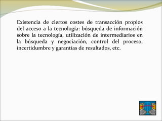 Existencia de ciertos costes de transacción propios del acceso a la tecnología: búsqueda de información sobre la tecnología, utilización de intermediarios en la búsqueda y negociación, control del proceso, incertidumbre y garantías de resultados, etc. 