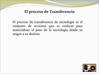 El proceso de Transferencia El proceso de transferencia de tecnología es el conjunto de acciones que se realizan para materializar el paso de la tecnología desde su origen a su destino . 
