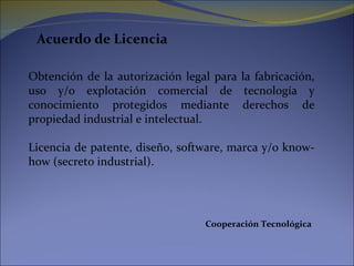 Acuerdo de Licencia Obtención de la autorización legal para la fabricación, uso y/o explotación comercial de tecnología y conocimiento protegidos mediante derechos de propiedad industrial e intelectual. Licencia de patente, diseño, software, marca y/o know-how (secreto industrial). Cooperación Tecnológica 