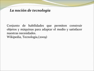 La noción de tecnología  Conjunto de habilidades que permiten construir objetos y máquinas para adaptar el medio y satisfacer nuestras necesidades. Wikipedia, Tecnología,(2009) 