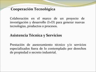 Cooperación Tecnológica Colaboración en el marco de un proyecto de investigación y desarrollo (I+D) para generar nuevas tecnologías, productos o procesos. Asistencia Técnica y Servicios Prestación de asesoramiento técnico y/o servicios especializados fuera de lo contemplado por derechos de propiedad o secreto industrial. 