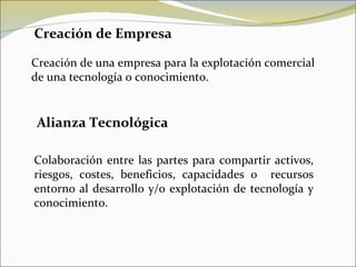 Creación de Empresa Creación de una empresa para la explotación comercial de una tecnología o conocimiento. Alianza Tecnológica Colaboración entre las partes para compartir activos, riesgos, costes, beneficios, capacidades o  recursos entorno al desarrollo y/o explotación de tecnología y conocimiento. 