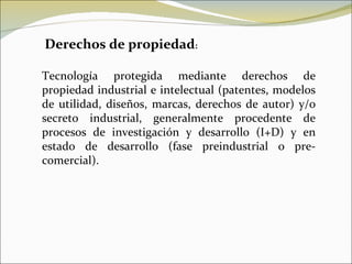 Derechos de propiedad : Tecnología protegida mediante derechos de propiedad industrial e intelectual (patentes, modelos de utilidad, diseños, marcas, derechos de autor) y/o secreto industrial, generalmente procedente de procesos de investigación y desarrollo (I+D) y en estado de desarrollo (fase preindustrial o pre-comercial). 
