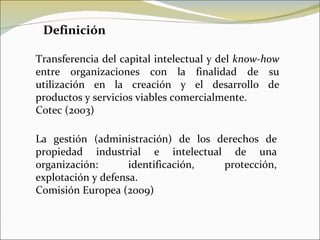 Transferencia del capital intelectual y del  know-how  entre organizaciones con la finalidad de su utilización en la creación y el desarrollo de productos y servicios viables comercialmente. Cotec (2003) La gestión (administración) de los derechos de propiedad industrial e intelectual de una organización: identificación, protección, explotación y defensa. Comisión Europea (2009) Definición 
