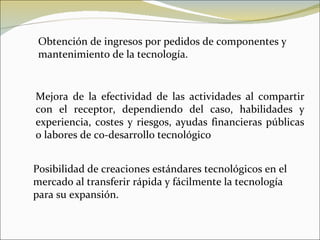Obtención de ingresos por pedidos de componentes y mantenimiento de la tecnología. Mejora de la efectividad de las actividades al compartir con el receptor, dependiendo del caso, habilidades y experiencia, costes y riesgos, ayudas financieras públicas o labores de co-desarrollo tecnológico Posibilidad de creaciones estándares tecnológicos en el mercado al transferir rápida y fácilmente la tecnología para su expansión. 