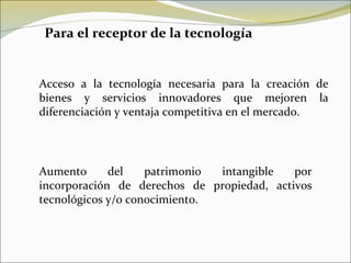 Para el receptor de la tecnología Acceso a la tecnología necesaria para la creación de bienes y servicios innovadores que mejoren la diferenciación y ventaja competitiva en el mercado. Aumento del patrimonio intangible por incorporación de derechos de propiedad, activos tecnológicos y/o conocimiento. 