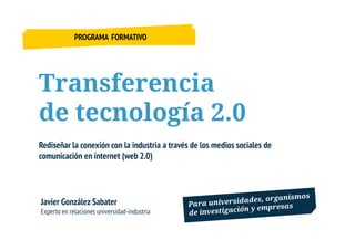 PROGRAMA FORMATIVO




Transferencia
de tecnología 2.0
Rediseñar la conexión con la industria a través de los medios sociales de
comunicación en internet (web 2.0)




Javier González Sabater
Experto en relaciones universidad-industria
 