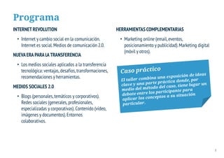 Programa
INTERNET REVOLUTION                                     HERRAMIENTAS COMPLEMENTARIAS
 • Internet y cambio social en la comunicación.          • Marketing online (email, eventos,
   Internet es social. Medios de comunicación 2.0.         posicionamiento y publicidad). Marketing digital
                                                           (móvil y otros).
NUEVA ERA PARA LA TRANSFERENCIA
 • Los medios sociales aplicados a la transferencia
   tecnológica: ventajas, desafíos, transformaciones,
   recomendaciones y herramientas.
MEDIOS SOCIALES 2.0
 • Blogs (personales, temáticos y corporativos).
   Redes sociales (generales, profesionales,
   especializadas y corporativas). Contenido (vídeo,
   imágenes y documentos). Entornos
   colaborativos.




                                                                                                              3
 