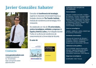 Javier González Sabater                                                            CLIENTES CON LOS QUE HA
                                                                                   COLABORADO

                                                                                   Universidades
                                 Consultor de transferencia de tecnología,         Alicante / Católica de Ávila / Católica
                                 experto en relaciones Universidad-Empresa, y      de Valencia / Coruña / Europea Miguel
                                                                                   de Cervantes / Girona / Huelva / Illes
                                 fundador-director de The Transfer Institute,      Balears / Jaén / Politécnica de Valencia
                                 Instituto de transferencia de tecnología, I+D e   / Pontificia Católica (Chile) / Pontificia
                                                                                   de Salamanca / Rovira i Virgili / Vigo /
                                 innovación.                                       Zaragoza / RUVID Red de
                                                                                   Universidades Valencianas
                                 Ha colaborado con más de 30 universidades,
                                                                                   Centros tecnológicos
                                 centros tecnológicos, entidades y empresas de
                                                                                   AIMME / AIMPLAS / AINIA / REDIT Red
                                 España y América Latina, y ha trabajado durante   de Institutos Valencianos
                                 9 años en la oficina de transferencia de
                                                                                   Entidades intermedias
                                 conocimiento de la Universidad de Alicante.
                                                                                   Cámaras de Comercio de Alicante /
                                 Es autor de                                       Orihuela / Valencia / CEEIM Murcia /
                                                                                   FUNDEUN / FEUGA / Fundación
                                                                                   Riojana para la Innovación / INVATE

                                                                                   Administración pública

                                                                                   Acc1ó (CIDEM)/ Agencia desarrollo
                                                                                   Alicante / Agencia desarrollo Bilbao
Contacto                                                                           Lan Ekintza / COECYT (México) /
                                                                                   Generalitat Valenciana / INFO Murcia
www.gonzalezsabater.com                                                            Empresas tecnológicas
info@gonzalezsabater.com
Tel. +34 636934602                                                                 eGAM QMS / SAB / Vissum
Skype: javier.gonzalez.sabater
@gonzalezsabater
                                                                                                                                4
 