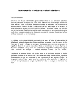 Transferencia térmica entre el sol y la tierra
Efecto invernadero:
fenómeno por el que determinados gases componentes de una atmosfera planetaria
retienen parte de la energía que el suelo emite al haber sido calentado por la radiación
solar. Afecta a todos los cuerpos planetarios dotados de atmósfera. De acuerdo con el
actual consenso científico, el efecto invernadero se está acentuando en la tierra por la
emisión de ciertos gases, como el dióxido de carbono y el metano, debido a la actividad
económica humana. Este fenómeno evita que la energía del sol recibida constantemente
por la tierra vuelva inmediatamente al espacio produciendo a escala planetaria un efecto
similar al observado en un invernadero.
La principal forma de transferencia térmica entre el sol y la Tierra (y prácticamente la
única) es la radiación. Las ondas electromagnéticas, luz visible, infrarroja y otros niveles
viajan por el vacío y entregan su energía a los objetos que encuentran a su paso, no
importa la distancia a que se encuentren. Claro, si la distancia es menor, el grado de
dispersión también lo será, y serán más "unidades de energía" las que lleguen al objeto.
Estas unidades de energía, o también llamados cuantos son los fotones.
Otra forma de energía térmica que podría llegar a la atmósfera terrestre es en las
partículas emitidas por el viento solar, pero estas son para fines prácticos totalmente
despreciables, por ser tan pequeñas es real mente poco lo que podrían afectar a la
temperatura atmosférica, y peor aún, la mayoría de estas partículas ni siquiera se
acercan, la magnetosfera (el campo magnético terrestre) se encarga de desviarlas muy
lejos.
 