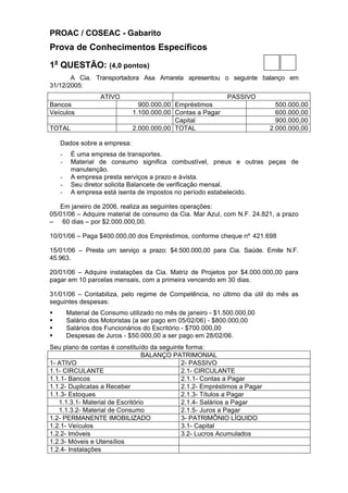 PROAC / COSEAC - Gabarito
Prova de Conhecimentos Específicos

1a QUESTÃO: (4,0 pontos)
       A Cia. Transportadora Asa Amarela apresentou o seguinte balanço em
31/12/2005:
                   ATIVO                                     PASSIVO
Bancos                          900.000,00 Empréstimos                      500.000,00
Veículos                      1.100.000,00 Contas a Pagar                   600.000,00
                                           Capital                          900.000,00
TOTAL                         2.000.000,00 TOTAL                          2.000.000,00

    Dados sobre a empresa:
    -    É uma empresa de transportes.
    -    Material de consumo significa combustível, pneus e outras peças de
         manutenção.
    -    A empresa presta serviços a prazo e à vista.
    -    Seu diretor solicita Balancete de verificação mensal.
    -    A empresa está isenta de impostos no período estabelecido.

   Em janeiro de 2006, realiza as seguintes operações:
05/01/06 – Adquire material de consumo da Cia. Mar Azul, com N.F. 24.821, a prazo
– 60 dias – por $2.000.000,00.

10/01/06 – Paga $400.000,00 dos Empréstimos, conforme cheque nº 421.698

15/01/06 – Presta um serviço a prazo: $4.500.000,00 para Cia. Saúde. Emite N.F.
45.963.

20/01/06 – Adquire instalações da Cia. Matriz de Projetos por $4.000.000,00 para
pagar em 10 parcelas mensais, com a primeira vencendo em 30 dias.

31/01/06 – Contabiliza, pelo regime de Competência, no último dia útil do mês as
seguintes despesas:
§       Material de Consumo utilizado no mês de janeiro - $1.500.000,00
§       Salário dos Motoristas (a ser pago em 05/02/06) - $800.000,00
§       Salários dos Funcionários do Escritório - $700.000,00
§       Despesas de Juros - $50.000,00 a ser pago em 28/02/06.
Seu plano de contas é constituído da seguinte forma:
                                 BALANÇO PATRIMONIAL
1- ATIVO                                    2- PASSIVO
1.1- CIRCULANTE                             2.1- CIRCULANTE
1.1.1- Bancos                               2.1.1- Contas a Pagar
1.1.2- Duplicatas a Receber                 2.1.2- Empréstimos a Pagar
1.1.3- Estoques                             2.1.3- Títulos a Pagar
   1.1.3.1- Material de Escritório          2.1.4- Salários a Pagar
   1.1.3.2- Material de Consumo             2.1.5- Juros a Pagar
1.2- PERMANENTE IMOBILIZADO                 3- PATRIMÔNIO LÍQUIDO
1.2.1- Veículos                             3.1- Capital
1.2.2- Imóveis                              3.2- Lucros Acumulados
1.2.3- Móveis e Utensílios
1.2.4- Instalações
 