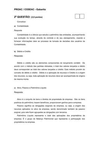 PROAC / COSEAC - Gabarito


2a QUESTÃO: (2,0 pontos)
   Conceitue:

a) Contabilidade

Resposta

   Contabilidade é a ciência que estuda o patrimônio das entidades, acompanhando
sua evolução no tempo, através do controle e do seu planejamento, visando a
fornecer informações úteis ao processo de tomada de decisões dos usuários da
Contabilidade.


b) Débito e Crédito

Resposta:


   Débito e crédito são os elementos componentes do lançamento contábil.          De
acordo com o método das partidas dobradas, o total dos valores lançados a débito
deve corresponder ao total dos valores lançados a crédito. Este método provém do
conceito de débito e crédito: Débito é a aplicação de recursos e Crédito é a origem
dos recursos, ou seja, toda aplicação de recursos deve ser acompanhada de origens
de mesma monta.



c) Ativo, Passivo e Patrimônio Líquido

Resposta:


   Ativo é o conjunto de bens e direitos de propriedade da empresa. São os itens
positivos do patrimônio; trazem benefícios, proporcionam ganhos para a empresa.
   Passivo significa as obrigações exigíveis da empresa, ou seja, a origem dos
recursos aplicados no ativo da empresa, sendo denominado também de passivo
exigível, pois nele ficam agrupadas as obrigações com terceiros.
   Patrimônio Líquido representa o total das aplicações dos proprietários da
empresa. É o grupo do Balanço Patrimonial que representa a participação dos
proprietários na empresa.
 