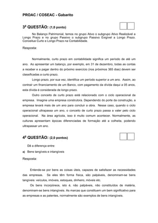 PROAC / COSEAC - Gabarito


3a QUESTÃO: (1,0 ponto)
      No Balanço Patrimonial, temos no grupo Ativo o subgrupo Ativo Realizável a
Longo Prazo e no grupo Passivo o subgrupo Passivo Exigível a Longo Prazo.
Conceitue Curto e Longo Prazo na Contabilidade.

Resposta:


       Normalmente, curto prazo em contabilidade significa um período de até um
ano. Ao apresentar um balanço, por exemplo, em 31 de dezembro, todas as contas
a receber e a pagar dentro do próximo exercício (nos próximos 365 dias) devem ser
classificadas a curto prazo.
       Longo prazo, por sua vez, identifica um período superior a um ano. Assim, ao
contrair um financiamento de um Banco, com pagamento da dívida daqui a 05 anos,
esta dívida é considerada de longo prazo.
       Outro conceito de curto prazo está relacionado com o ciclo operacional da
empresa. Imagine uma empresa construtora. Dependendo do porte da construção, a
empresa levará mais de um ano para concluir a obra. Nesse caso, quando o ciclo
operacional ultrapassa um ano, o conceito de curto prazo passa a valer pelo ciclo
operacional.   Na área agrícola, isso é muito comum acontecer. Normalmente, as
culturas apresentam épocas diferenciadas de formação até a colheita, podendo
ultrapassar um ano.



4a QUESTÃO: (2,0 pontos)
   Dê a diferença entre:

a) Bens tangíveis e intangíveis

Resposta:


     Entende-se por bens as coisas úteis, capazes de satisfazer as necessidades
das empresas.      Se eles têm forma física, são palpáveis, denominam-se bens
tangíveis: veículos, imóveis, estoques, dinheiro, móveis etc.
     Os bens incorpóreos, isto é, não palpáveis, não constituídos de matéria,
denominam-se bens intangíveis. As marcas que constituem um bem significativo para
as empresas e as patentes, normalmente são exemplos de bens intangíveis.
 