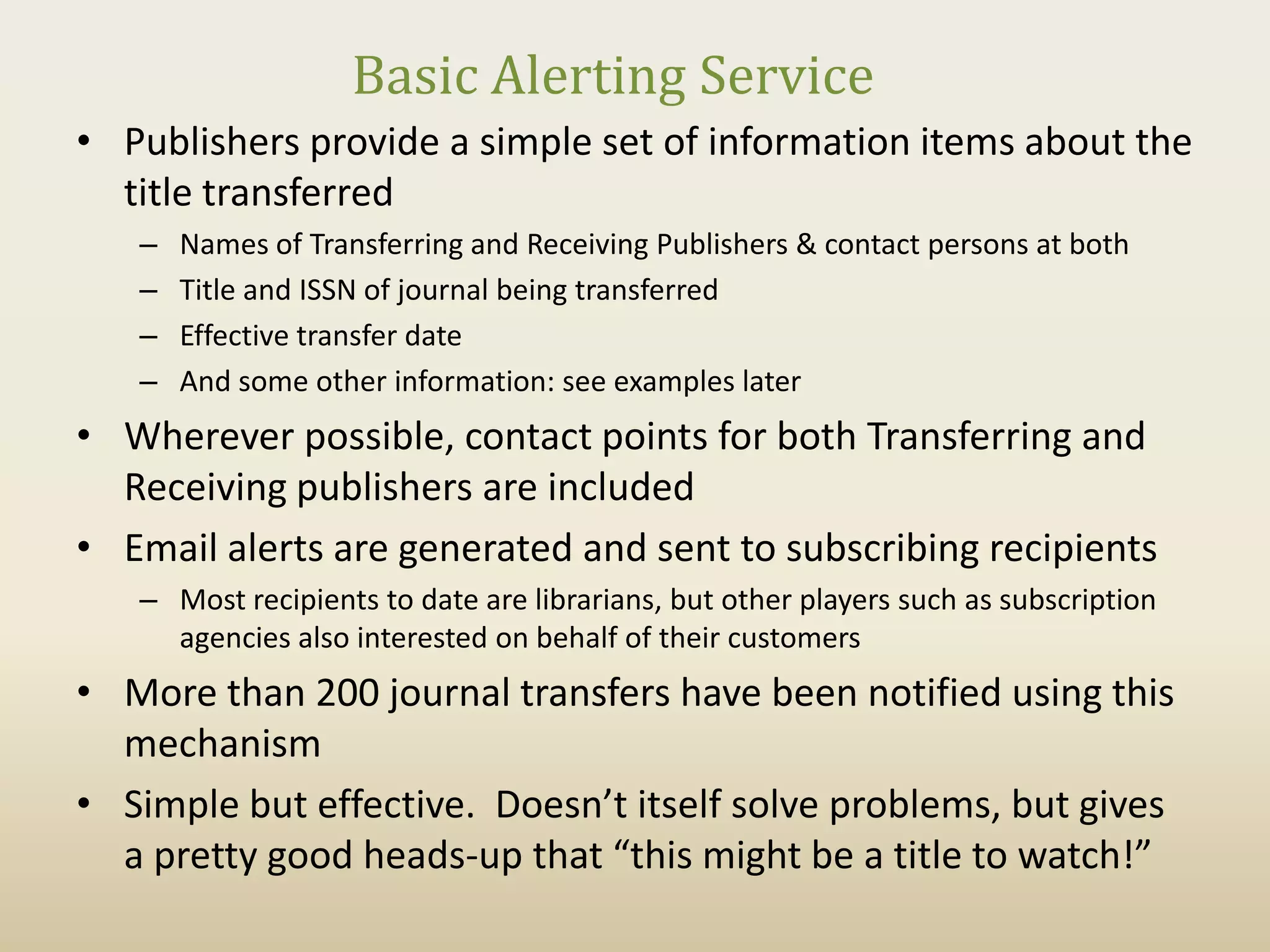Basic Alerting Service
• Publishers provide a simple set of information items about the
  title transferred
   –   Names of Transferring and Receiving Publishers & contact persons at both
   –   Title and ISSN of journal being transferred
   –   Effective transfer date
   –   And some other information: see examples later
• Wherever possible, contact points for both Transferring and
  Receiving publishers are included
• Email alerts are generated and sent to subscribing recipients
   – Most recipients to date are librarians, but other players such as subscription
     agencies also interested on behalf of their customers
• More than 200 journal transfers have been notified using this
  mechanism
• Simple but effective. Doesn’t itself solve problems, but gives
  a pretty good heads-up that “this might be a title to watch!”
 