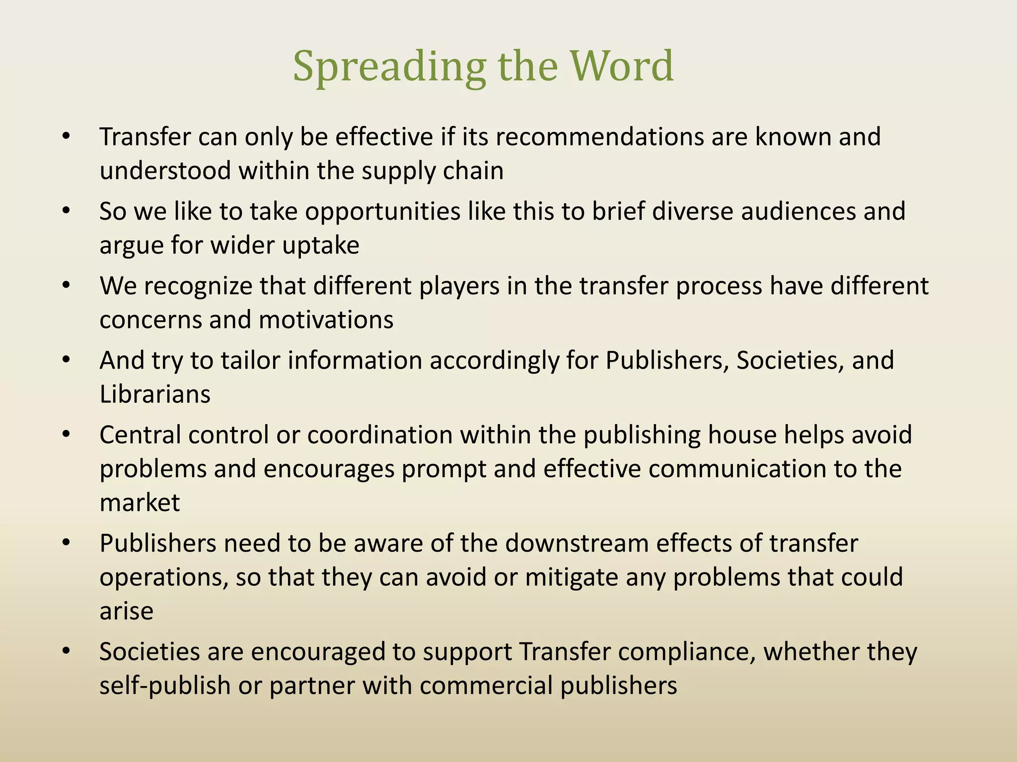 Spreading the Word
• Transfer can only be effective if its recommendations are known and
  understood within the supply chain
• So we like to take opportunities like this to brief diverse audiences and
  argue for wider uptake
• We recognize that different players in the transfer process have different
  concerns and motivations
• And try to tailor information accordingly for Publishers, Societies, and
  Librarians
• Central control or coordination within the publishing house helps avoid
  problems and encourages prompt and effective communication to the
  market
• Publishers need to be aware of the downstream effects of transfer
  operations, so that they can avoid or mitigate any problems that could
  arise
• Societies are encouraged to support Transfer compliance, whether they
  self-publish or partner with commercial publishers
 