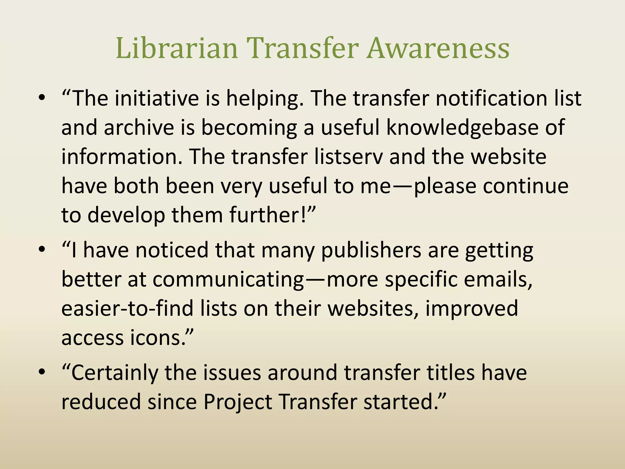 Librarian Transfer Awareness
• “The initiative is helping. The transfer notification list
  and archive is becoming a useful knowledgebase of
  information. The transfer listserv and the website
  have both been very useful to me—please continue
  to develop them further!”
• “I have noticed that many publishers are getting
  better at communicating—more specific emails,
  easier-to-find lists on their websites, improved
  access icons.”
• “Certainly the issues around transfer titles have
  reduced since Project Transfer started.”
 