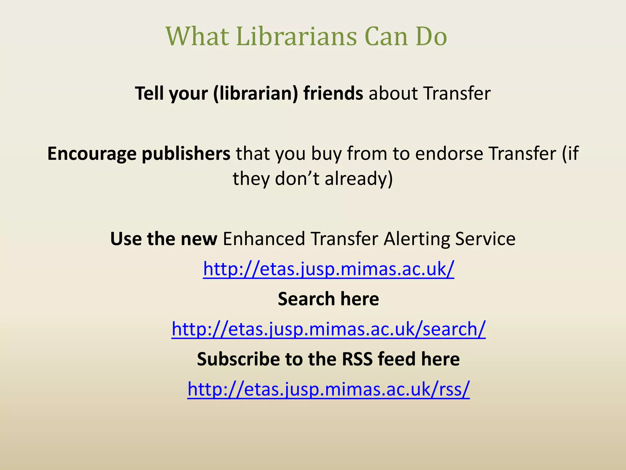 What Librarians Can Do
          Tell your (librarian) friends about Transfer

Encourage publishers that you buy from to endorse Transfer (if
                    they don’t already)

       Use the new Enhanced Transfer Alerting Service
                  http://etas.jusp.mimas.ac.uk/
                           Search here
              http://etas.jusp.mimas.ac.uk/search/
                 Subscribe to the RSS feed here
                http://etas.jusp.mimas.ac.uk/rss/
 