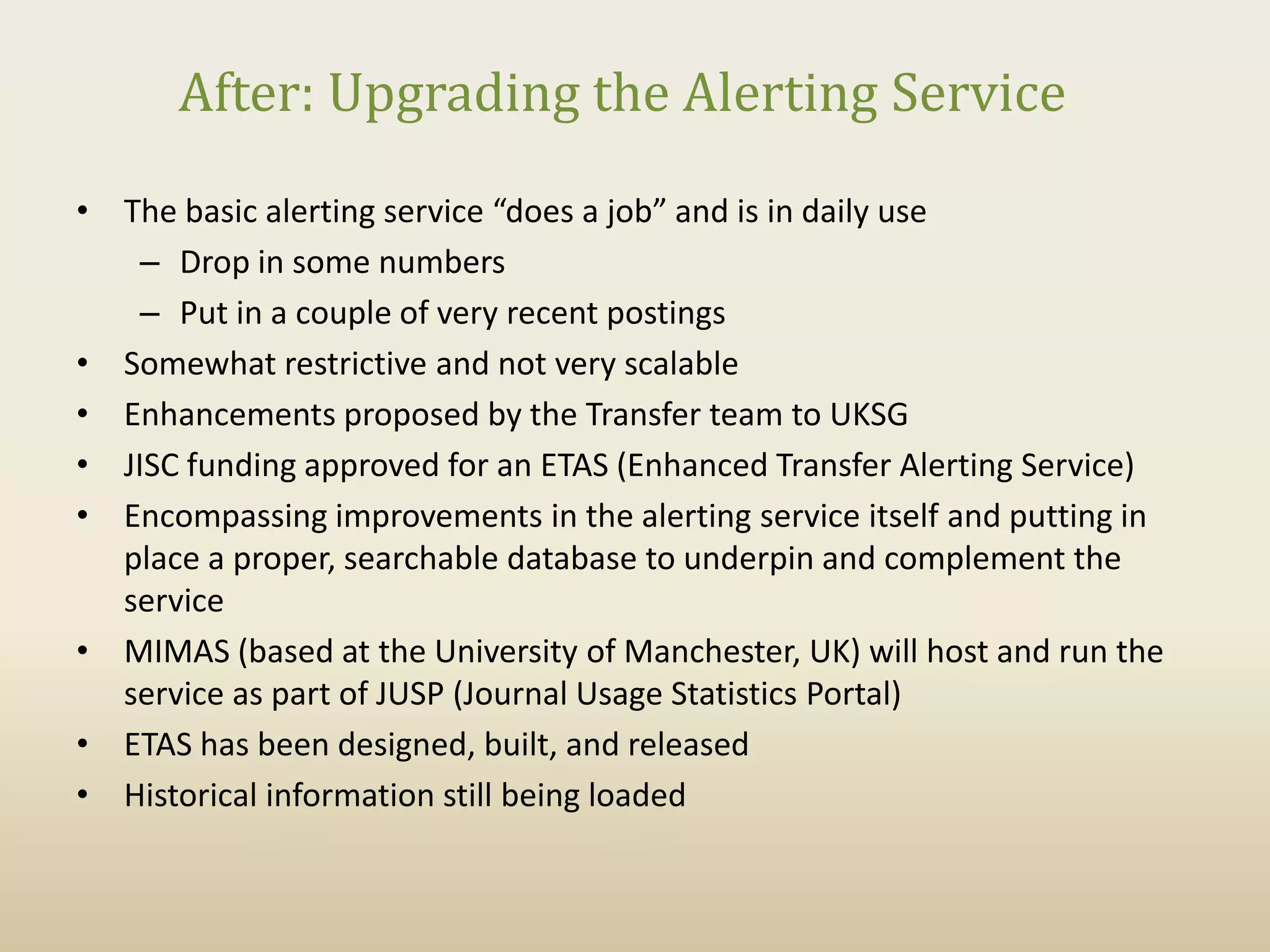 After: Upgrading the Alerting Service
• The basic alerting service “does a job” and is in daily use
    – Drop in some numbers
    – Put in a couple of very recent postings
• Somewhat restrictive and not very scalable
• Enhancements proposed by the Transfer team to UKSG
• JISC funding approved for an ETAS (Enhanced Transfer Alerting Service)
• Encompassing improvements in the alerting service itself and putting in
  place a proper, searchable database to underpin and complement the
  service
• MIMAS (based at the University of Manchester, UK) will host and run the
  service as part of JUSP (Journal Usage Statistics Portal)
• ETAS has been designed, built, and released
• Historical information still being loaded
 
