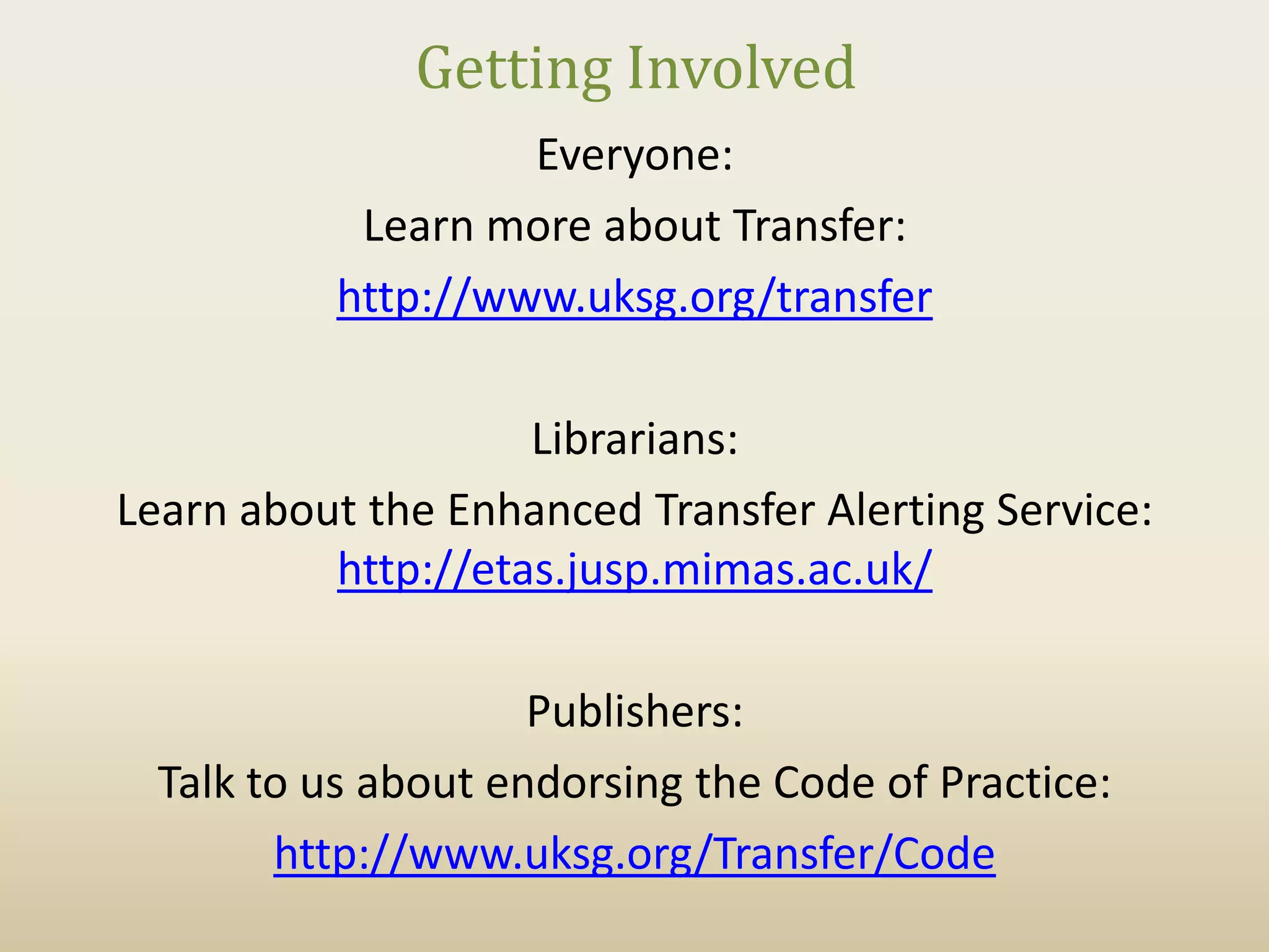 Getting Involved
                    Everyone:
            Learn more about Transfer:
           http://www.uksg.org/transfer

                    Librarians:
Learn about the Enhanced Transfer Alerting Service:
          http://etas.jusp.mimas.ac.uk/

                     Publishers:
  Talk to us about endorsing the Code of Practice:
        http://www.uksg.org/Transfer/Code
 