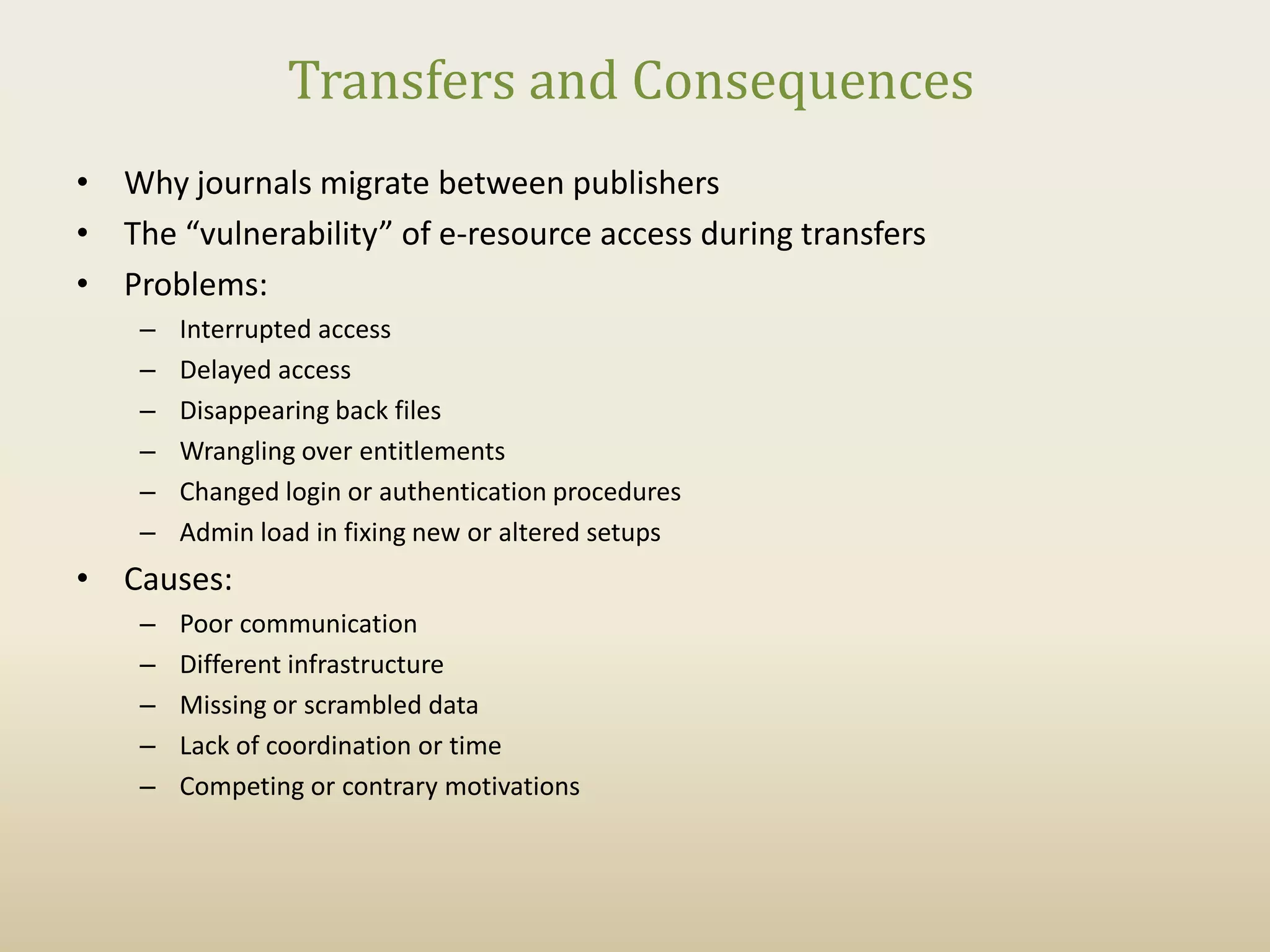 Transfers and Consequences
• Why journals migrate between publishers
• The “vulnerability” of e-resource access during transfers
• Problems:
    –   Interrupted access
    –   Delayed access
    –   Disappearing back files
    –   Wrangling over entitlements
    –   Changed login or authentication procedures
    –   Admin load in fixing new or altered setups
• Causes:
    –   Poor communication
    –   Different infrastructure
    –   Missing or scrambled data
    –   Lack of coordination or time
    –   Competing or contrary motivations
 