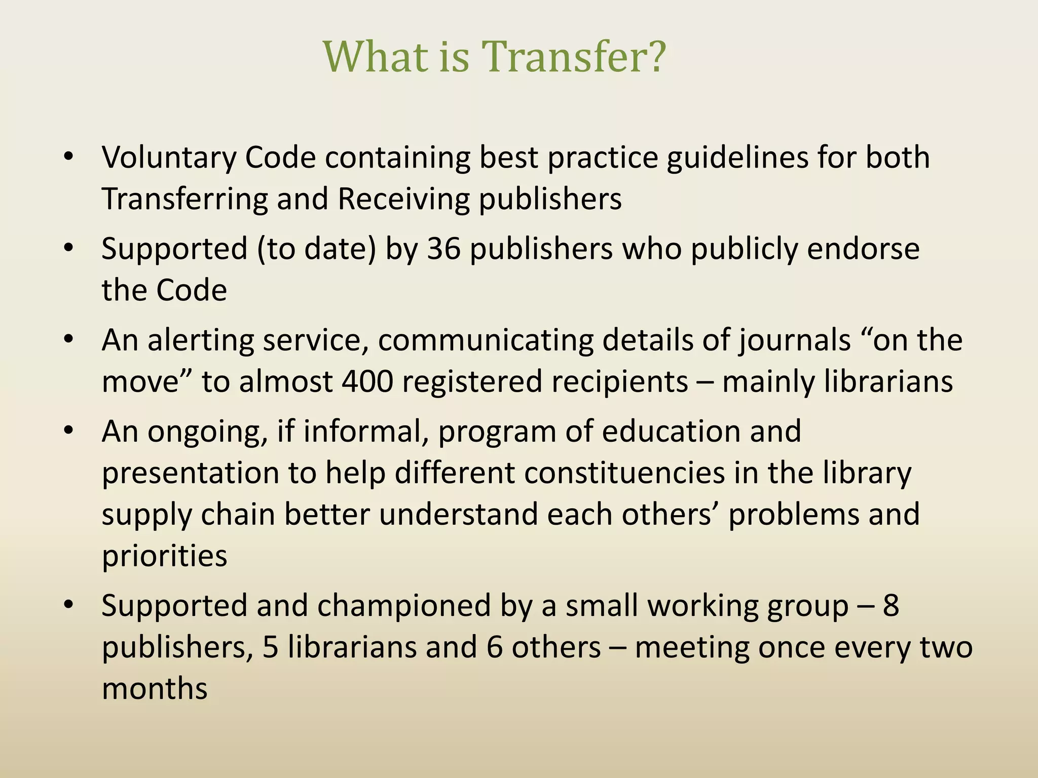 What is Transfer?

• Voluntary Code containing best practice guidelines for both
  Transferring and Receiving publishers
• Supported (to date) by 36 publishers who publicly endorse
  the Code
• An alerting service, communicating details of journals “on the
  move” to almost 400 registered recipients – mainly librarians
• An ongoing, if informal, program of education and
  presentation to help different constituencies in the library
  supply chain better understand each others’ problems and
  priorities
• Supported and championed by a small working group – 8
  publishers, 5 librarians and 6 others – meeting once every two
  months
 