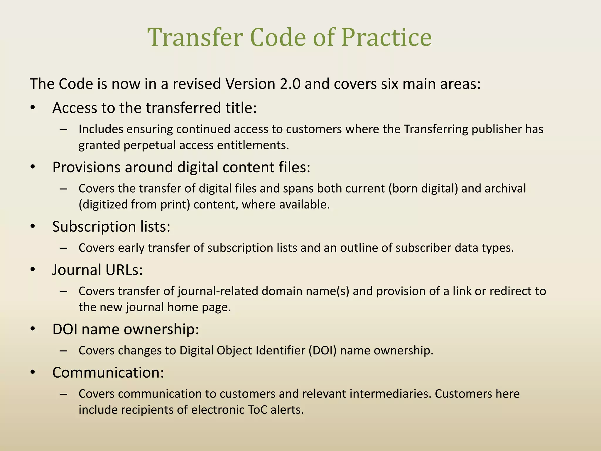 Transfer Code of Practice
The Code is now in a revised Version 2.0 and covers six main areas:
• Access to the transferred title:
    – Includes ensuring continued access to customers where the Transferring publisher has
      granted perpetual access entitlements.
• Provisions around digital content files:
    – Covers the transfer of digital files and spans both current (born digital) and archival
      (digitized from print) content, where available.
• Subscription lists:
    – Covers early transfer of subscription lists and an outline of subscriber data types.
• Journal URLs:
    – Covers transfer of journal-related domain name(s) and provision of a link or redirect to
      the new journal home page.
• DOI name ownership:
    – Covers changes to Digital Object Identifier (DOI) name ownership.
• Communication:
    – Covers communication to customers and relevant intermediaries. Customers here
      include recipients of electronic ToC alerts.
 