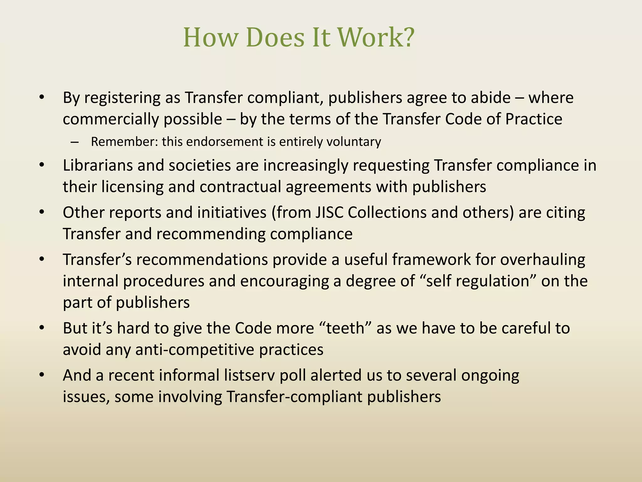 How Does It Work?
• By registering as Transfer compliant, publishers agree to abide – where
  commercially possible – by the terms of the Transfer Code of Practice
    – Remember: this endorsement is entirely voluntary
• Librarians and societies are increasingly requesting Transfer compliance in
  their licensing and contractual agreements with publishers
• Other reports and initiatives (from JISC Collections and others) are citing
  Transfer and recommending compliance
• Transfer’s recommendations provide a useful framework for overhauling
  internal procedures and encouraging a degree of “self regulation” on the
  part of publishers
• But it’s hard to give the Code more “teeth” as we have to be careful to
  avoid any anti-competitive practices
• And a recent informal listserv poll alerted us to several ongoing
  issues, some involving Transfer-compliant publishers
 