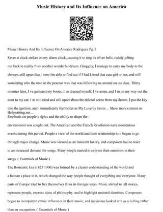 Music History and Its Influence on America
Music History And Its Influence On America Rodriguez Pg. 1
Seven o clock strikes on my alarm clock, causing it to ring its silver bells, rudely jolting
me back to reality from another wonderful dream. Groggily, I manage to carry my body to the
shower, still upset that i won t be able to find out if I had kissed that cute girl or not, and still
wondering who the man in the peacoat was that was following us around on our date. Thirty
minutes later, I ve gathered my books, I ve dressed myself, I ve eaten, and I m on my way out the
door to my car. I m still tired and still upset about the deleted scene from my dream. I put the key
into the ignition, and i immediately feel better as My Love by Justin ... Show more content on
Helpwriting.net ...
Emphasis on people s rights and the ability to shape the
environment was sought out. The American and the French Revolution were momentous
events during this period. People s view of the world and their relationship to it began to go
through major change. Music was viewed as an innocent luxury, and composers had to react
to an increased demand for songs. Many people started to express their emotions in their
songs. ( Essentials of Music.)
The Romantic Era (1825 1900) was formed by a clearer understanding of the world and
a human s place in it, which changed the way people thought of everything and everyone. Many
parts of Europe tried to free themselves from its foreign rulers. Music started to tell stories,
represent people, express ideas of philosophy, and to highlight national identities. Composers
began to incorporate ethnic influences in their music, and musicians looked at it as a calling rather
than an occupation. ( Essentials of Music.)
 