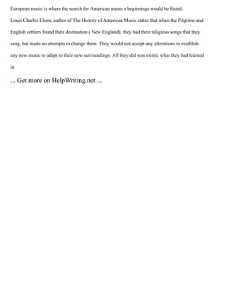 European music is where the search for American music s beginnings would be found.
Louis Charles Elson, author of The History of American Music states that when the Pilgrims and
English settlers found their destination ( New England), they had their religious songs that they
sang, but made no attempts to change them. They would not accept any alterations to establish
any new music to adapt to their new surroundings. All they did was mimic what they had learned
in
... Get more on HelpWriting.net ...
 