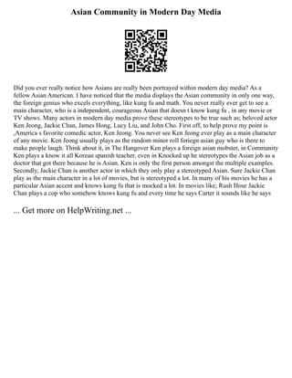 Asian Community in Modern Day Media
Did you ever really notice how Asians are really been portrayed within modern day media? As a
fellow Asian American. I have noticed that the media displays the Asian community in only one way,
the foreign genius who excels everything, like kung fu and math. You never really ever get to see a
main character, who is a independent, courageous Asian that doesn t know kung fu , in any movie or
TV shows. Many actors in modern day media prove these stereotypes to be true such as; beloved actor
Ken Jeong, Jackie Chan, James Hong, Lucy Liu, and John Cho. First off, to help prove my point is
,America s favorite comedic actor, Ken Jeong. You never see Ken Jeong ever play as a main character
of any movie. Ken Jeong usually plays as the random minor roll foriegn asian guy who is there to
make people laugh. Think about it, in The Hangover Ken plays a foreign asian mobster, in Community
Ken plays a know it all Korean spanish teacher, even in Knocked up he stereotypes the Asian job as a
doctor that got there because he is Asian. Ken is only the first person amongst the multiple examples.
Secondly, Jackie Chan is another actor in which they only play a stereotyped Asian. Sure Jackie Chan
play as the main character in a lot of movies, but is stereotyped a lot. In many of his movies he has a
particular Asian accent and knows kung fu that is mocked a lot. In movies like; Rush Hour Jackie
Chan plays a cop who somehow knows kung fu and every time he says Carter it sounds like he says
... Get more on HelpWriting.net ...
 
