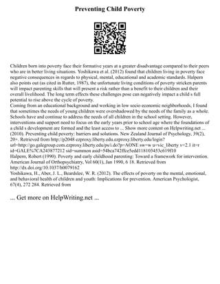 Preventing Child Poverty
Children born into poverty face their formative years at a greater disadvantage compared to their peers
who are in better living situations. Yoshikawa et al. (2012) found that children living in poverty face
negative consequences in regards to physical, mental, educational and academic standards. Halpern
also points out (as cited in Rutter, 1987), the unfortunate living conditions of poverty stricken parents
will impact parenting skills that will present a risk rather than a benefit to their children and their
overall livelihood. The long term effects these challenges pose can negatively impact a child s full
potential to rise above the cycle of poverty.
Coming from an educational background and working in low socio economic neighborhoods, I found
that sometimes the needs of young children were overshadowed by the needs of the family as a whole.
Schools have and continue to address the needs of all children in the school setting. However,
interventions and support need to focus on the early years prior to school age where the foundations of
a child s development are formed and the least access to ... Show more content on Helpwriting.net ...
(2010). Preventing child poverty: barriers and solutions. New Zealand Journal of Psychology, 39(2),
20+. Retrieved from http://p2048 ezproxy.liberty.edu.ezproxy.liberty.edu/login?
url=http://go.galegroup.com.ezproxy.liberty.edu/ps/i.do?p=AONE sw=w u=vic_liberty v=2.1 it=r
id=GALE%7CA243877212 sid=summon asid=54bca742ffce5edd118103453c619f10
Halpern, Robert (1990). Poverty and early childhood parenting: Toward a framework for intervention.
American Journal of Orthopsychiatry, Vol 60(1), Jan 1990, 6 18. Retrieved from
http://dx.doi.org/10.1037/h0079162
Yoshikawa, H., Aber, J. L., Beardslee, W. R. (2012). The effects of poverty on the mental, emotional,
and behavioral health of children and youth: Implications for prevention. American Psychologist,
67(4), 272 284. Retrieved from
... Get more on HelpWriting.net ...
 