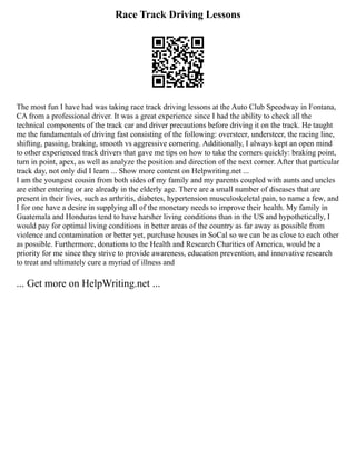 Race Track Driving Lessons
The most fun I have had was taking race track driving lessons at the Auto Club Speedway in Fontana,
CA from a professional driver. It was a great experience since I had the ability to check all the
technical components of the track car and driver precautions before driving it on the track. He taught
me the fundamentals of driving fast consisting of the following: oversteer, understeer, the racing line,
shifting, passing, braking, smooth vs aggressive cornering. Additionally, I always kept an open mind
to other experienced track drivers that gave me tips on how to take the corners quickly: braking point,
turn in point, apex, as well as analyze the position and direction of the next corner. After that particular
track day, not only did I learn ... Show more content on Helpwriting.net ...
I am the youngest cousin from both sides of my family and my parents coupled with aunts and uncles
are either entering or are already in the elderly age. There are a small number of diseases that are
present in their lives, such as arthritis, diabetes, hypertension musculoskeletal pain, to name a few, and
I for one have a desire in supplying all of the monetary needs to improve their health. My family in
Guatemala and Honduras tend to have harsher living conditions than in the US and hypothetically, I
would pay for optimal living conditions in better areas of the country as far away as possible from
violence and contamination or better yet, purchase houses in SoCal so we can be as close to each other
as possible. Furthermore, donations to the Health and Research Charities of America, would be a
priority for me since they strive to provide awareness, education prevention, and innovative research
to treat and ultimately cure a myriad of illness and
... Get more on HelpWriting.net ...
 