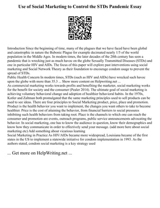 Use of Social Marketing to Control the STDs Pandemic Essay
Introduction Since the beginning of time, many of the plagues that we have faced have been global
and catastrophic in nature the Bubonic Plague for example decimated nearly 1/5 of the world
population in the Middle Ages. In modern times, the later decades of the 20th century has seen a
pandemic that is wrecking just as much havoc on the globe Sexually Transmitted Diseases (STDs) and
one in particular HIV and AIDs. The focus of this paper will explore past interventions using social
marketing and Social Network Theory as their foundation to encourage condom usage to prevent the
spread of STDs.
Public Health Concern In modern times, STDs (such as HIV and AIDs) have wrecked such havoc
upon the globe with more than 35.3 ... Show more content on Helpwriting.net ...
As commercial marketing works towards profits and benefiting the marketer, social marketing works
for the benefit for society and the consumer (Pealer 2014). The ultimate goal of social marketing is
achieving voluntary behavioral change and adoption of healthier behavioral habits. In the 1970s,
Kotler and Zaltman both promulgated that the same marketing principles used to sell products can be
used to see ideas. There are four principles to Social Marketing product, price, place and promotion.
Product is the health behavior you want to implement, the changes you want others to take to become
healthier. Price is the cost of attaining the behavior, from financial barriers to social pressures
inhibiting such health behaviors from taking root. Place is the channels to which one can reach the
consumer and promotion are events, outreach programs, public service announcements advocating the
behavior. In social marketing, one has to know the audience in question, know their demographics and
know how they communicate in order to effectively send your message. (add more here about social
marketing etc) Add something about vicarious learning
Social Marketing in Practice As HIV/AIDs became more widespread, Louisiana became of the first
states in the US to implement a statewide initiative for condom implementation in 1993. As the
authors stated, condom social marketing is a key strategy used
... Get more on HelpWriting.net ...
 