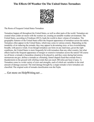 The Effects Of Weather On The United States Tornadoes
The Roots of Frequent United States Tornadoes
Tornadoes happen all throughout the United States, as well as other parts of the world. Tornadoes are
created when colder air meets with the warmer air, creating an unstable weather environment. The
United States, according to Friedman (2013), leads the world in sheer volume of tornadoes. The
geographic features of the United States affect the frequent appearance of tornadoes across the nation.
Tornadoes often appear in the United States, which may come in various extents. Depending on the
instability of air inducing the tornado, they may appear in devastating sizes, or less overwhelming
breadth, with passive winds. Even though tornadoes can form on any land mass, given the right
conditions, the United States is more frequently hit with tornadoes than any other country, but what
effects lead to the frequent appearance of meager or extensive tornadoes across the nation? Of course
we all know a tornado is hazardous situation to be placed in, and they come during bad storms.
stormaware.mo.gov, defines a tornado as a Rotating, funnel shaped cloud that extends from a
thunderstorm to the ground with whirling winds that can reach 300 miles per hour (2 para. 1).
Tornadoes come in a wide variety of sizes and strengths, each of which are variables to the total
amount of damage assessed. The total damage brought by a single tornado is how tornadoes are
classified. The original scale of tornado classification was the Fujita
... Get more on HelpWriting.net ...
 