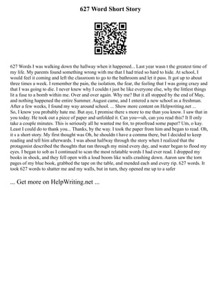 627 Word Short Story
627 Words I was walking down the hallway when it happened... Last year wasn t the greatest time of
my life. My parents found something wrong with me that I had tried so hard to hide. At school, I
would feel it coming and left the classroom to go to the bathroom and let it pass. It got up to about
three times a week. I remember the pain, the isolation, the fear, the feeling that I was going crazy and
that I was going to die. I never knew why I couldn t just be like everyone else, why the littlest things
lit a fuse to a bomb within me. Over and over again. Why me? But it all stopped by the end of May,
and nothing happened the entire Summer. August came, and I entered a new school as a freshman.
After a few weeks, I found my way around school. ... Show more content on Helpwriting.net ...
So, I know you probably hate me. But aye, I promise there s more to me than you know. I saw that in
you today. He took out a piece of paper and unfolded it. Can you―uh, can you read this? It ll only
take a couple minutes. This is seriously all he wanted me for, to proofread some paper? Um, o kay.
Least I could do to thank you... Thanks, by the way. I took the paper from him and began to read. Oh,
it s a short story. My first thought was Oh, he shouldn t have a comma there, but I decided to keep
reading and tell him afterwards. I was about halfway through the story when I realized that the
protagonist described the thoughts that ran through my mind every day, and water began to flood my
eyes. I began to sob as I continued to scan the most relatable words I had ever read. I dropped my
books in shock, and they fell open with a loud boom like walls crashing down. Aaron saw the torn
pages of my blue book, grabbed the tape on the table, and mended each and every rip. 627 words. It
took 627 words to shatter me and my walls, but in turn, they opened me up to a safer
... Get more on HelpWriting.net ...
 