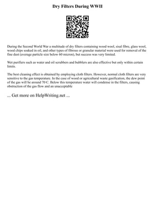 Dry Filters During WWII
During the Second World War a multitude of dry filters containing wood wool, sisal fibre, glass wool,
wood chips soaked in oil, and other types of fibrous or granular material were used for removal of the
fine dust (average particle size below 60 micron), but success was very limited.
Wet purifiers such as water and oil scrubbers and bubblers are also effective but only within certain
limits.
The best cleaning effect is obtained by employing cloth filters. However, normal cloth filters are very
sensitive to the gas temperature. In the case of wood or agricultural waste gasification, the dew point
of the gas will be around 70 C. Below this temperature water will condense in the filters, causing
obstruction of the gas flow and an unacceptable
... Get more on HelpWriting.net ...
 