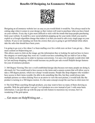 Benefits Of Designing An Ecommerce Website
Designing an eCommerce website isn t as easy as you would think it would be. You always need to be
cutting edge when it comes to your design so that visitors will want to purchase what you have listed
on your website. Every day it gets more difficult to stick with the trends that keep people purchasing
form your website. It could be a new social platform popping up for your niche which you need to
exploit or a Google algorithm change that makes it so that you need to edit every single page on your
website. If you re not standing out from the crowd, then you re going to get left behind while others
take the sales that should have been yours.
I m going to go over a few ideas I ve been mulling over for a while now on how I can get my ... Show
more content on Helpwriting.net ...
This allows users to click on the image, get the information they re looking for and not have to leave
the category or search page they were on. I could even have something like an Add to Cart or Buy
Now button on the pop out in order to increase conversions. I m sure a lot of people would click Add
to Cart and keep shopping, which would increase my profits per sale overall Helpful design features
for your eCommerce products
3: 360 Degree Viewing This isn t a well established design idea because not many people are doing it,
obviously lol. You would need to have access to the items and a camera system that will allow you to
take a 360 degree picture, which isn t cheap I would assume. People like drop shippers who wouldn t
have access to their items wouldn t be able to do something like this, but they could always take
multiple pictures so when clicking Next or an arrow to view the next picture, it would look like the
product is turning in a 360 degree motion. It s the same concept except the user has to click more lol.
4: The Grid When searching through products, you may want to have as many of them showing as
possible. With the grid option I can get 3 or 4 products on a row instead of just 1 with some basic
information. I can pair this up with the pop out info feature to maximize my revenue, but I m
wondering if the grid option
... Get more on HelpWriting.net ...
 