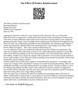 The Effect Of Positive Reinforcement
The Effects of Positive Reinforcement
Sheronda Dueberry
Kaplan University
PS340 Unit 4 Assignment
April 16, 2016
Appropriate and positive behavior is very important in the classroom. One way to help with
behavioral issues is using positive reinforcement and rewards in many circumstances. Praises can be
in the form of verbal affirmation and rewards can be in the form of giving stickers to the student for
getting good grades, being a classroom helper and/or displaying positive behavior throughout the day.
There are many was to help guide good behavior and responsibility with elementary aged children. I
will be discussing three important behavioral expectation that is acknowledge in my School Wide
Positive Behavior Support ... Show more content on Helpwriting.net ...
It is very important to teach your students the right and wrong way of behaviors expectations. The
right way to engage in this expectation is Susan is at my desk explaining her painting to me but Ben
wants to talk about his painting as well. Ben should patiently wait in line behind Susan until she is
done talking. Another way to positively engage in this expectation is if I am observing the students at
the art center and Ben is in his chair discussing his painting, Susan should wait patiently with her hand
raised until I am done talking with Ben.
Children should corrected when they engage in wrong behavioral expectations. An example of the
wrong way to engage in this expectations is Susan is at my desk discussing her painting, while we are
talking Ben interrupts us and starts talking about his new puppy at home. Another example is I am in
the reading center talking with Ben. Susan is done with the art center but noticed I m engaged in a
conversation with her classmate. She then yells across the room for my attention instead of raising her
hand and waiting until I am no longer talking with Ben.
There are many ways to reinforce the behavior of children not interrupting others while they are
talking. Verbal positive reinforcement is a great option to use for this behavior, Instructional feedback,
information provided to students about their performance, falls into two broad categories: (a) praise
and/or other forms of confirmation or positive reinforcement for
... Get more on HelpWriting.net ...
 