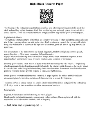 Right Brain Research Paper
The folding of the cortex increases the brain s surface area allowing more neurons to fit inside the
skull and enabling higher functions. Each fold is called a gyrus, and each groove between folds is
called a sulcus. There are names for the folds and grooves that help define specific brain regions.
Right brain left brain
The right and left hemispheres of the brain are joined by a bundle of fibers called the corpus callosum
that delivers messages from one side to the other. Each hemisphere controls the opposite side of the
body. If a brain tumor is located on the right side of the brain, your left arm or leg may be weak or
paralyzed.
Not all functions of the hemispheres are shared. In general, the left hemisphere controls speech,
comprehension, ... Show more content on Helpwriting.net ...
It plays a role in controlling behaviors such as hunger, thirst, sleep, and sexual response. It also
regulates body temperature, blood pressure, emotions, and secretion of hormones.
Pituitary gland lies in a small pocket of bone at the skull base called the sella turcica. The pituitary
gland is connected to the hypothalamus of the brain by the pituitary stalk. Known as the master gland,
it controls other endocrine glands in the body. It secretes hormones that control sexual development,
promote bone and muscle growth, respond to stress, and fight disease.
Pineal gland is located behind the third ventricle. It helps regulate the body s internal clock and
circadian rhythms by secreting melatonin. It has some role in sexual development.
Thalamus serves as a relay station for almost all information that comes and goes to the cortex (Fig.
5). It plays a role in pain sensation, attention, alertness and memory.
basal ganglia
Figure 5. Coronal cross section showing the basal ganglia.
Basal ganglia includes the caudate, putamen and globus pallidus. These nuclei work with the
cerebellum to coordinate fine motions, such as fingertip
... Get more on HelpWriting.net ...
 