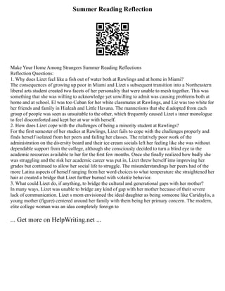 Summer Reading Reflection
Make Your Home Among Strangers Summer Reading Reflections
Reflection Questions:
1. Why does Lizet feel like a fish out of water both at Rawlings and at home in Miami?
The consequences of growing up poor in Miami and Lizet s subsequent transition into a Northeastern
liberal arts student created two facets of her personality that were unable to mesh together. This was
something that she was willing to acknowledge yet unwilling to admit was causing problems both at
home and at school. El was too Cuban for her white classmates at Rawlings, and Liz was too white for
her friends and family in Hialeah and Little Havana. The mannerisms that she d adopted from each
group of people was seen as unsuitable to the other, which frequently caused Lizet s inner monologue
to feel discomforted and kept her at war with herself.
2. How does Lizet cope with the challenges of being a minority student at Rawlings?
For the first semester of her studies at Rawlings, Lizet fails to cope with the challenges properly and
finds herself isolated from her peers and failing her classes. The relatively poor work of the
administration on the diversity board and their ice cream socials left her feeling like she was without
dependable support from the college, although she consciously decided to turn a blind eye to the
academic resources available to her for the first few months. Once she finally realized how badly she
was struggling and the risk her academic career was put in, Lizet threw herself into improving her
grades but continued to allow her social life to struggle. The misunderstandings her peers had of the
more Latina aspects of herself ranging from her word choices to what temperature she straightened her
hair at created a bridge that Lizet further burned with volatile behavior.
3. What could Lizet do, if anything, to bridge the cultural and generational gaps with her mother?
In many ways, Lizet was unable to bridge any kind of gap with her mother because of their severe
lack of communication. Lizet s mom envisioned the ideal daughter as being someone like Caridaylis, a
young mother (figure) centered around her family with them being her primary concern. The modern,
elite college woman was an idea completely foreign to
... Get more on HelpWriting.net ...
 