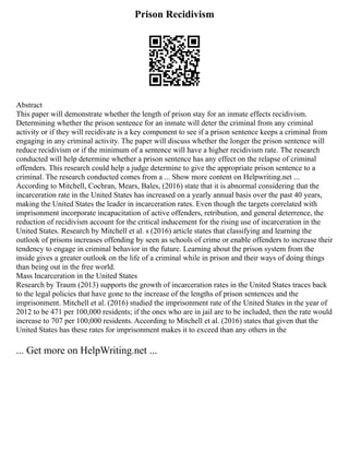 Prison Recidivism
Abstract
This paper will demonstrate whether the length of prison stay for an inmate effects recidivism.
Determining whether the prison sentence for an inmate will deter the criminal from any criminal
activity or if they will recidivate is a key component to see if a prison sentence keeps a criminal from
engaging in any criminal activity. The paper will discuss whether the longer the prison sentence will
reduce recidivism or if the minimum of a sentence will have a higher recidivism rate. The research
conducted will help determine whether a prison sentence has any effect on the relapse of criminal
offenders. This research could help a judge determine to give the appropriate prison sentence to a
criminal. The research conducted comes from a ... Show more content on Helpwriting.net ...
According to Mitchell, Cochran, Mears, Bales, (2016) state that it is abnormal considering that the
incarceration rate in the United States has increased on a yearly annual basis over the past 40 years,
making the United States the leader in incarceration rates. Even though the targets correlated with
imprisonment incorporate incapacitation of active offenders, retribution, and general deterrence, the
reduction of recidivism account for the critical inducement for the rising use of incarceration in the
United States. Research by Mitchell et al. s (2016) article states that classifying and learning the
outlook of prisons increases offending by seen as schools of crime or enable offenders to increase their
tendency to engage in criminal behavior in the future. Learning about the prison system from the
inside gives a greater outlook on the life of a criminal while in prison and their ways of doing things
than being out in the free world.
Mass Incarceration in the United States
Research by Traum (2013) supports the growth of incarceration rates in the United States traces back
to the legal policies that have gone to the increase of the lengths of prison sentences and the
imprisonment. Mitchell et al. (2016) studied the imprisonment rate of the United States in the year of
2012 to be 471 per 100,000 residents; if the ones who are in jail are to be included, then the rate would
increase to 707 per 100,000 residents. According to Mitchell et al. (2016) states that given that the
United States has these rates for imprisonment makes it to exceed than any others in the
... Get more on HelpWriting.net ...
 