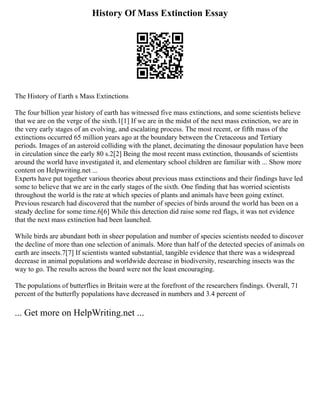 History Of Mass Extinction Essay
The History of Earth s Mass Extinctions
The four billion year history of earth has witnessed five mass extinctions, and some scientists believe
that we are on the verge of the sixth.1[1] If we are in the midst of the next mass extinction, we are in
the very early stages of an evolving, and escalating process. The most recent, or fifth mass of the
extinctions occurred 65 million years ago at the boundary between the Cretaceous and Tertiary
periods. Images of an asteroid colliding with the planet, decimating the dinosaur population have been
in circulation since the early 80 s.2[2] Being the most recent mass extinction, thousands of scientists
around the world have investigated it, and elementary school children are familiar with ... Show more
content on Helpwriting.net ...
Experts have put together various theories about previous mass extinctions and their findings have led
some to believe that we are in the early stages of the sixth. One finding that has worried scientists
throughout the world is the rate at which species of plants and animals have been going extinct.
Previous research had discovered that the number of species of birds around the world has been on a
steady decline for some time.6[6] While this detection did raise some red flags, it was not evidence
that the next mass extinction had been launched.
While birds are abundant both in sheer population and number of species scientists needed to discover
the decline of more than one selection of animals. More than half of the detected species of animals on
earth are insects.7[7] If scientists wanted substantial, tangible evidence that there was a widespread
decrease in animal populations and worldwide decrease in biodiversity, researching insects was the
way to go. The results across the board were not the least encouraging.
The populations of butterflies in Britain were at the forefront of the researchers findings. Overall, 71
percent of the butterfly populations have decreased in numbers and 3.4 percent of
... Get more on HelpWriting.net ...
 