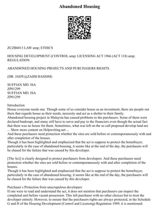 Abandoned Housing
ZCZB6013 LAW amp; ETHICS
HOUSING DEVELOPMENT (CONTROL amp; LICENSING ACT 1966 (ACT 118) amp;
REGULATION
ABANDONED HOUSING PROJECTS AND PURCHASERS RIGHTS
(DR. JADY@ZAIDI HASSIM)
SUFFIAN MD. ISA
ZP01299
SUFFIAN MD. ISA
ZP01299
Introduction
House everyone needs one. Though some of us consider house as an investment, there are people out
there that regards house as their needs, necessity and act as a shelter to their family.
Abandoned housing project in Malaysia has caused problems to the purchasers. Some of them were
declared bankrupt, and many still have to serve and pay to the financiers even though the actual fact
that there was no house for them. Sometimes, what was left on the so call proposed develop land are
... Show more content on Helpwriting.net ...
And these purchasers need protection whether the sites are sold before or contemporaneously with and
after completion of the houses.
Though it has been highlighted and emphasized that the act is suppose to protect the homebuyer,
particularly in the case of abandoned housing, it seems like at the end of the day, the purchasers will
be chased for the failure that was caused by this developer.
[The Act] is clearly designed to protect purchasers from developers. And these purchasers need
protection whether the sites are sold before or contemporaneously with and after completion of the
houses.
Though it has been highlighted and emphasized that the act is suppose to protect the homebuyer,
particularly in the case of abandoned housing, it seems like at the end of the day, the purchasers will
be chased for the failure that was caused by this developer.
Purchaser s Protection from unscrupulous developers
If one were to read and understand the act, it does not mention that purchasers can inspect the
completed unit before vacant possession. This left purchaser with no other choices but to trust the
developer entirely. However, to ensure that the purchasers rights are always protected, in the Schedule
G and H of the Housing Development (Control and Licensing) Regulation 1989, it is mentioned:
 