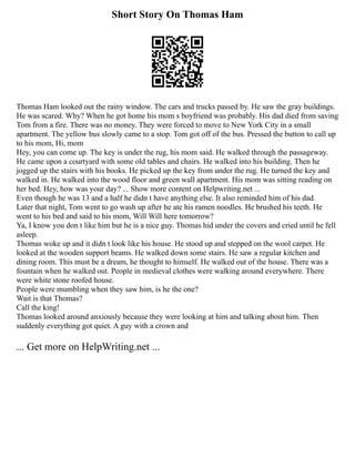 Short Story On Thomas Ham
Thomas Ham looked out the rainy window. The cars and trucks passed by. He saw the gray buildings.
He was scared. Why? When he got home his mom s boyfriend was probably. His dad died from saving
Tom from a fire. There was no money. They were forced to move to New York City in a small
apartment. The yellow bus slowly came to a stop. Tom got off of the bus. Pressed the button to call up
to his mom, Hi, mom
Hey, you can come up. The key is under the rug, his mom said. He walked through the passageway.
He came upon a courtyard with some old tables and chairs. He walked into his building. Then he
jogged up the stairs with his books. He picked up the key from under the rug. He turned the key and
walked in. He walked into the wood floor and green wall apartment. His mom was sitting reading on
her bed. Hey, how was your day? ... Show more content on Helpwriting.net ...
Even though he was 13 and a half he didn t have anything else. It also reminded him of his dad.
Later that night, Tom went to go wash up after he ate his ramen noodles. He brushed his teeth. He
went to his bed and said to his mom, Will Will here tomorrow?
Ya, I know you don t like him but he is a nice guy. Thomas hid under the covers and cried until he fell
asleep.
Thomas woke up and it didn t look like his house. He stood up and stepped on the wool carpet. He
looked at the wooden support beams. He walked down some stairs. He saw a regular kitchen and
dining room. This must be a dream, he thought to himself. He walked out of the house. There was a
fountain when he walked out. People in medieval clothes were walking around everywhere. There
were white stone roofed house.
People were mumbling when they saw him, is he the one?
Wait is that Thomas?
Call the king!
Thomas looked around anxiously because they were looking at him and talking about him. Then
suddenly everything got quiet. A guy with a crown and
... Get more on HelpWriting.net ...
 
