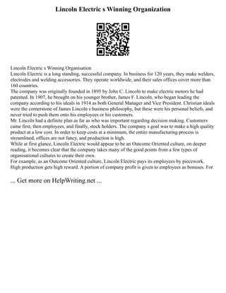 Lincoln Electric s Winning Organization
Lincoln Electric s Winning Organisation
Lincoln Electric is a long standing, successful company. In business for 120 years, they make welders,
electrodes and welding accessories. They operate worldwide, and their sales offices cover more than
160 countries.
The company was originally founded in 1895 by John C. Lincoln to make electric motors he had
patented. In 1907, he brought on his younger brother, James F. Lincoln, who began leading the
company according to his ideals in 1914 as both General Manager and Vice President. Christian ideals
were the cornerstone of James Lincoln s business philosophy, but these were his personal beliefs, and
never tried to push them onto his employees or his customers.
Mr. Lincoln had a definite plan as far as who was important regarding decision making. Customers
came first, then employees, and finally, stock holders. The company s goal was to make a high quality
product at a low cost. In order to keep costs at a minimum, the entire manufacturing process is
streamlined, offices are not fancy, and production is high.
While at first glance, Lincoln Electric would appear to be an Outcome Oriented culture, on deeper
reading, it becomes clear that the company takes many of the good points from a few types of
organisational cultures to create their own.
For example, as an Outcome Oriented culture, Lincoln Electric pays its employees by piecework.
High production gets high reward. A portion of company profit is given to employees as bonuses. For
... Get more on HelpWriting.net ...
 