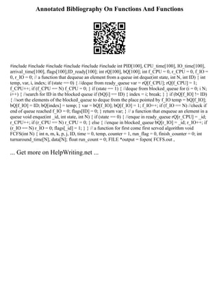 Annotated Bibliography On Functions And Functions
#include #include #include #include #include #include int PID[100], CPU_time[100], IO_time[100],
arrival_time[100], flags[100],ID_ready[100]; int rQ[100], bQ[100]; int f_CPU = 0, r_CPU = 0, f_IO =
0, r_IO = 0; // a function that dequeue an element from a queue int deque(int state, int N, int ID) { int
temp, var, i, index; if (state == 0) { //deque from ready_queue var = rQ[f_CPU]; rQ[f_CPU] = 1;
f_CPU++; if (f_CPU == N) f_CPU = 0; } if (state == 1) { //deque from blocked_queue for (i = 0; i N;
i++) { //search for ID in the blocked queue if (bQ[i] == ID) { index = i; break; } } if (bQ[f_IO] != ID)
{ //sort the elements of the blocked_queue to deque from the place pointed by f_IO temp = bQ[f_IO];
bQ[f_IO] = ID; bQ[index] = temp; } var = bQ[f_IO]; bQ[f_IO] = 1; f_IO++; if (f_IO == N) //check if
end of queue reached f_IO = 0; flags[ID] = 0; } return var; } // a function that enqueue an element in a
queue void enque(int _id, int state, int N) { if (state == 0) { //enque in ready_queue rQ[r_CPU] = _id;
r_CPU++; if (r_CPU == N) r_CPU = 0; } else { //enque in blocked_queue bQ[r_IO] = _id; r_IO++; if
(r_IO == N) r_IO = 0; flags[_id] = 1; } } // a function for first come first served algorithm void
FCFS(int N) { int n, m, k, p, j, ID, time = 0, temp, counter = 1, run_flag = 0, finish_counter = 0; int
turnaround_time[N], data[N]; float run_count = 0; FILE *output = fopen( FCFS.out ,
... Get more on HelpWriting.net ...
 