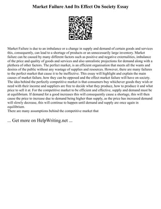 Market Failure And Its Effect On Society Essay
Market Failure is due to an imbalance or a change in supply and demand of certain goods and services
this, consequently, can lead to a shortage of products or an unnecessarily large inventory. Market
failure can be caused by many different factors such as positive and negative externalities, imbalance
of the price and quality of goods and services and also unrealistic projections for demand along with a
plethora of other factors. The perfect market, is an efficient organisation that meets all the wants and
desires of the public without any wastage of supplies and resources. However, there are many failures
to the perfect market that cause it to be ineffective. This essay will highlight and explain the main
causes of market failure, how they can be opposed and the effect market failure will have on society.
The idea behind the perfectly competitive market is that consumers buy whichever goods they wish or
need with their income and suppliers are free to decide what they produce, how to produce it and what
price to sell it at. For the competitive market to be efficient and effective, supply and demand must be
at equilibrium. If demand for a good increases this will consequently cause a shortage, this will then
cause the price to increase due to demand being higher than supply, as the price has increased demand
will slowly decrease, this will continue to happen until demand and supply are once again in
equilibrium.
There are many assumptions behind the competitive market that
... Get more on HelpWriting.net ...
 
